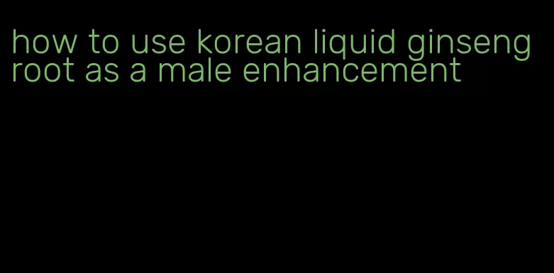 how to use korean liquid ginseng root as a male enhancement