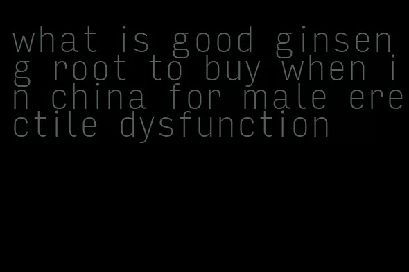 what is good ginseng root to buy when in china for male erectile dysfunction