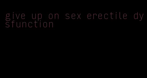 give up on sex erectile dysfunction