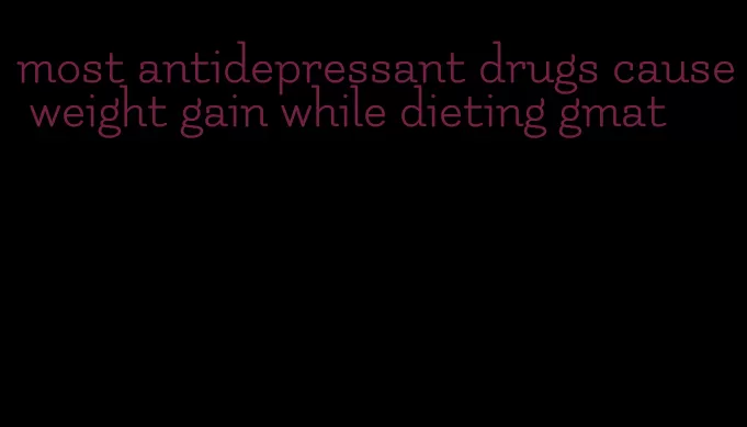 most antidepressant drugs cause weight gain while dieting gmat