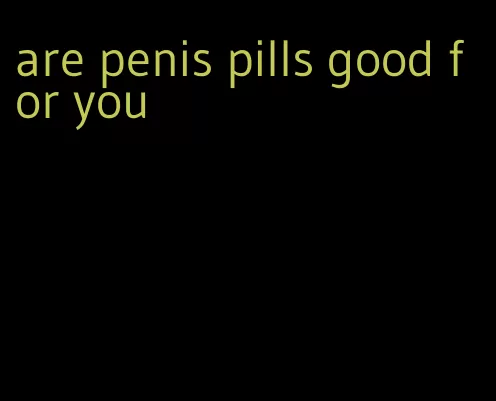 are penis pills good for you