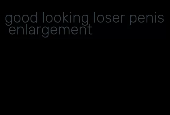 good looking loser penis enlargement