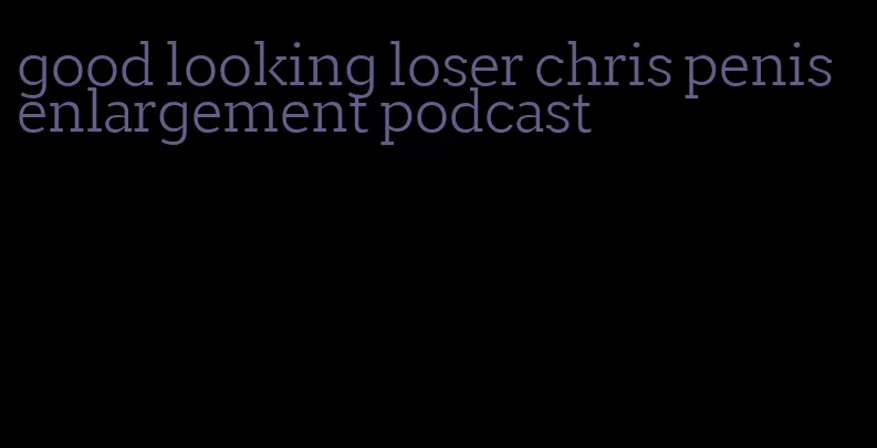 good looking loser chris penis enlargement podcast