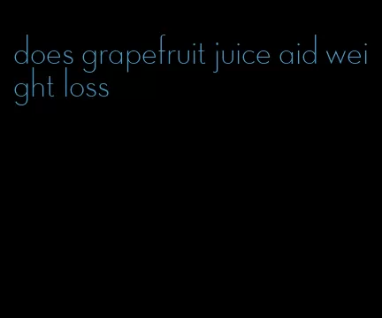 does grapefruit juice aid weight loss