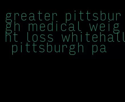 greater pittsburgh medical weight loss whitehall pittsburgh pa