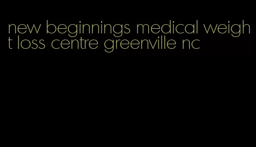 new beginnings medical weight loss centre greenville nc