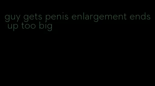 guy gets penis enlargement ends up too big