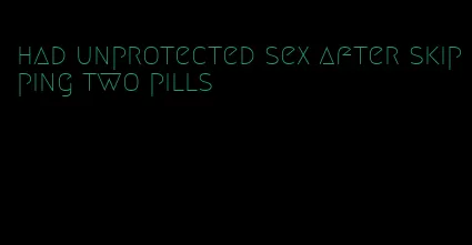 had unprotected sex after skipping two pills