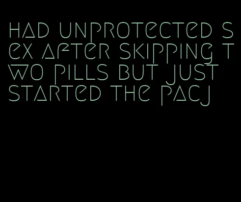 had unprotected sex after skipping two pills but just started the pacj