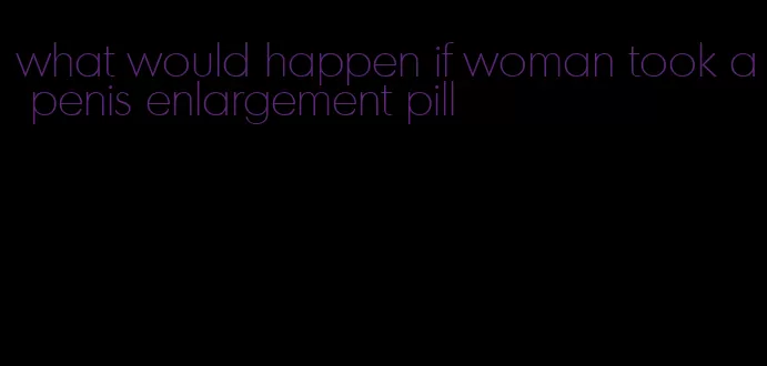 what would happen if woman took a penis enlargement pill