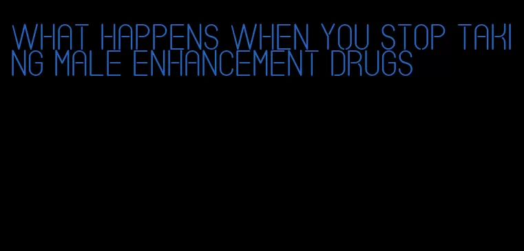 what happens when you stop taking male enhancement drugs