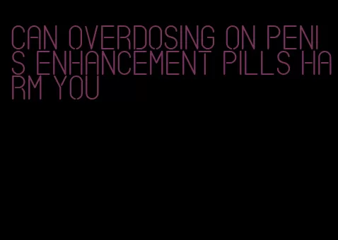 can overdosing on penis enhancement pills harm you