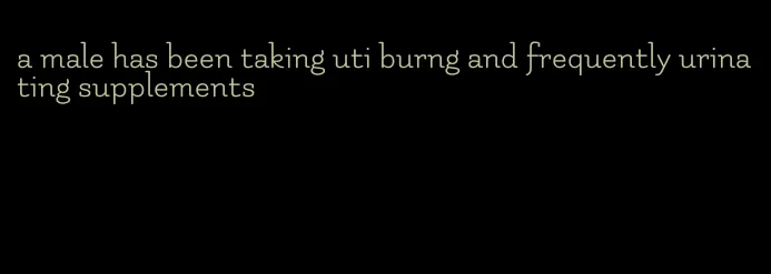 a male has been taking uti burng and frequently urinating supplements