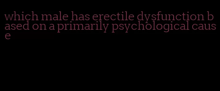 which male has erectile dysfunction based on a primarily psychological cause