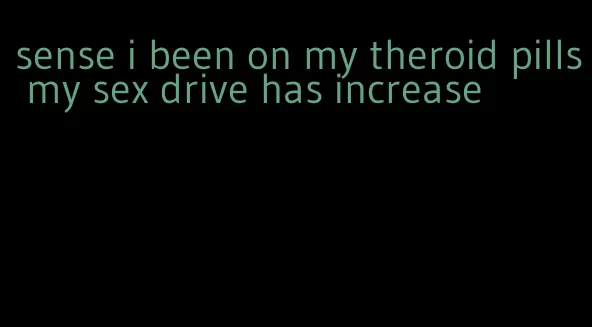 sense i been on my theroid pills my sex drive has increase