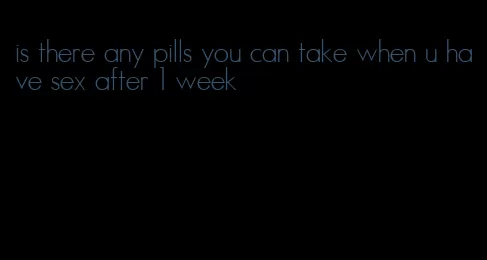 is there any pills you can take when u have sex after 1 week