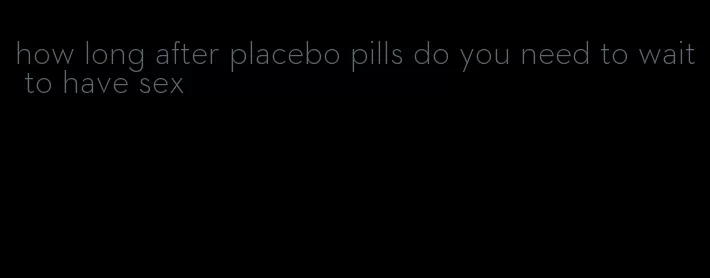 how long after placebo pills do you need to wait to have sex