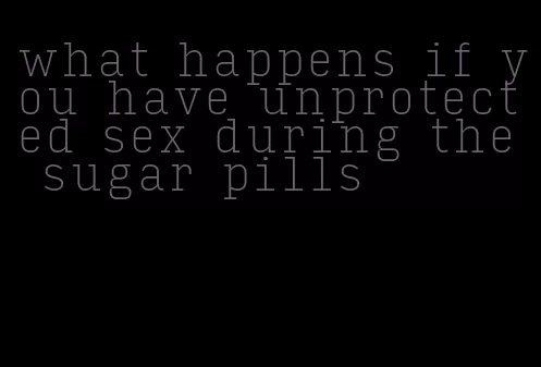 what happens if you have unprotected sex during the sugar pills