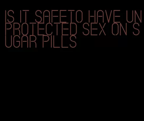 is it safeto have unprotected sex on sugar pills