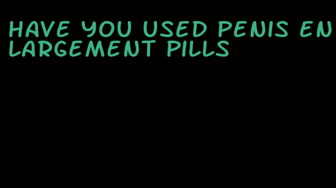 have you used penis enlargement pills