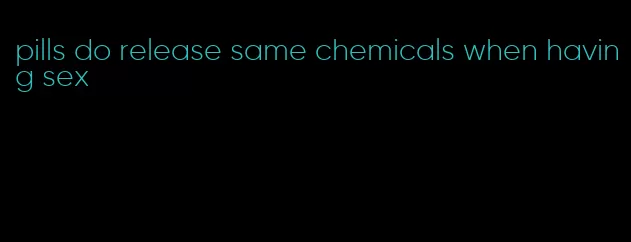 pills do release same chemicals when having sex