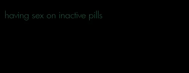 having sex on inactive pills