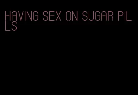 having sex on sugar pills