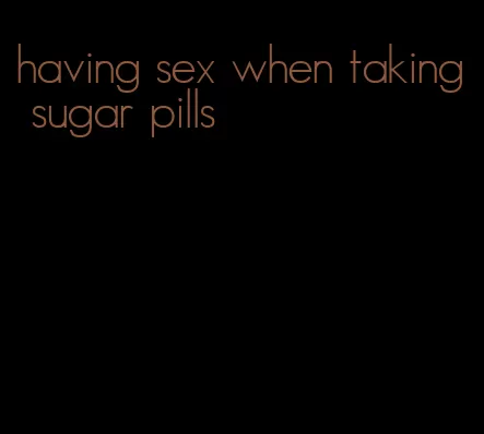 having sex when taking sugar pills