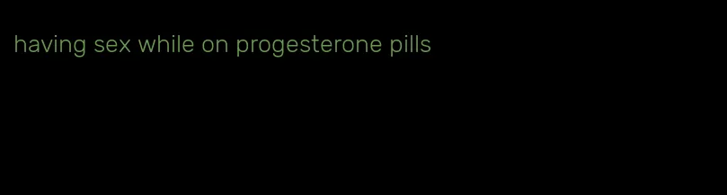 having sex while on progesterone pills