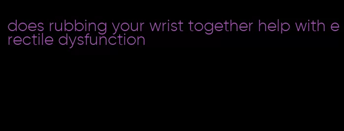 does rubbing your wrist together help with erectile dysfunction