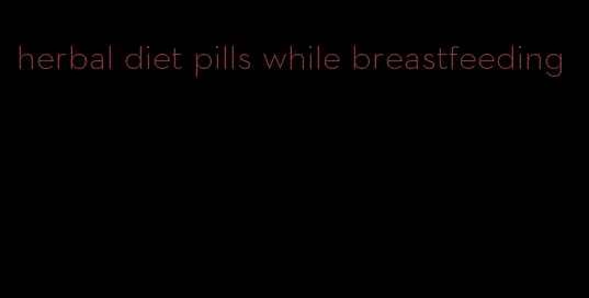 herbal diet pills while breastfeeding