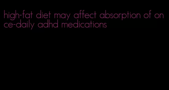 high-fat diet may affect absorption of once-daily adhd medications