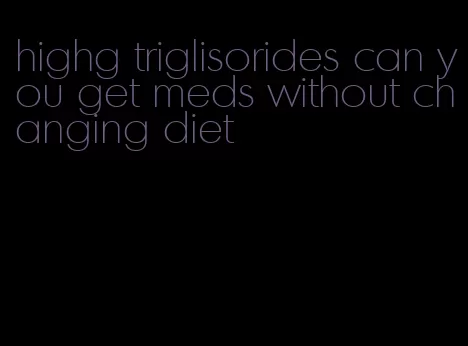 highg triglisorides can you get meds without changing diet