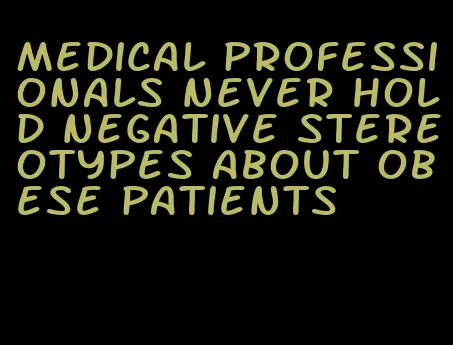 medical professionals never hold negative stereotypes about obese patients