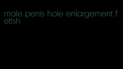 male penis hole enlargement fetish