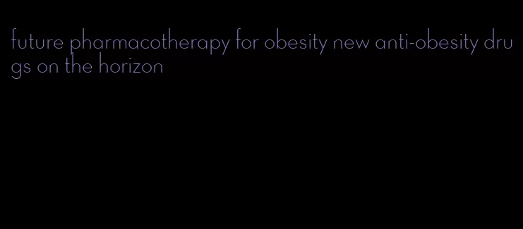 future pharmacotherapy for obesity new anti-obesity drugs on the horizon