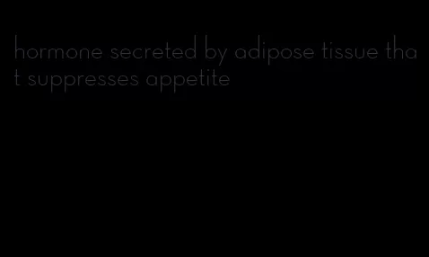 hormone secreted by adipose tissue that suppresses appetite