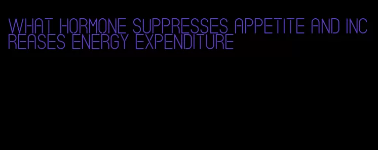 what hormone suppresses appetite and increases energy expenditure