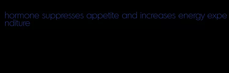 hormone suppresses appetite and increases energy expenditure