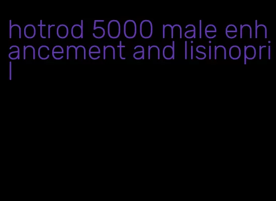 hotrod 5000 male enhancement and lisinopril