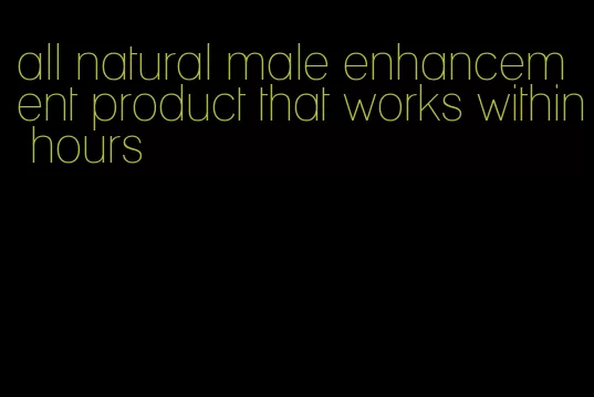 all natural male enhancement product that works within hours