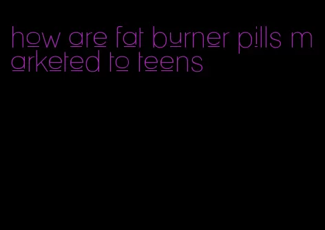 how are fat burner pills marketed to teens