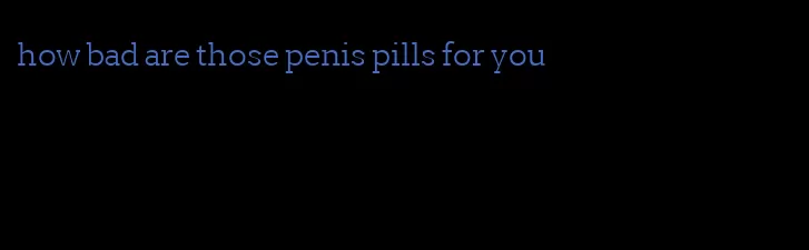 how bad are those penis pills for you