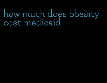 how much does obesity cost medicaid