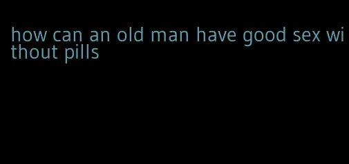 how can an old man have good sex without pills