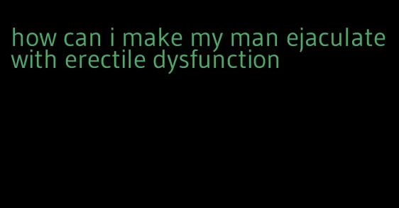 how can i make my man ejaculate with erectile dysfunction