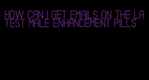 how can i get emails on the latest male enhancement pills