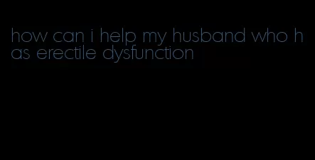 how can i help my husband who has erectile dysfunction