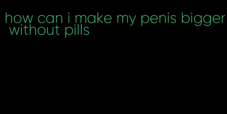 how can i make my penis bigger without pills