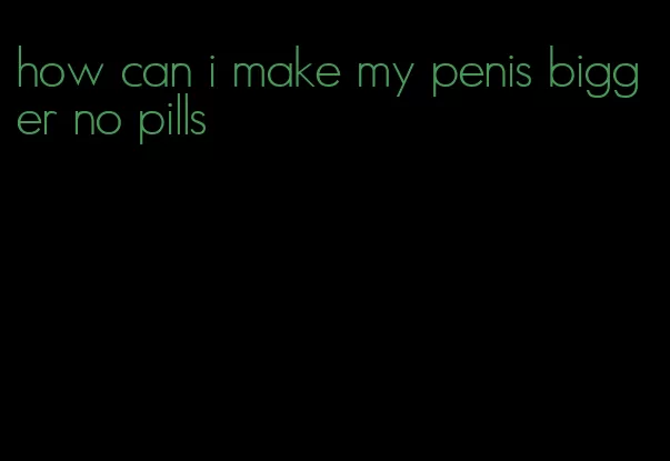 how can i make my penis bigger no pills